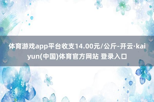 体育游戏app平台收支14.00元/公斤-开云·kaiyun(中国)体育官方网站 登录入口