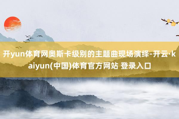 开yun体育网奥斯卡级别的主题曲现场演绎-开云·kaiyun(中国)体育官方网站 登录入口