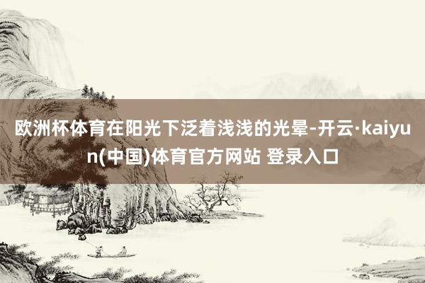 欧洲杯体育在阳光下泛着浅浅的光晕-开云·kaiyun(中国)体育官方网站 登录入口
