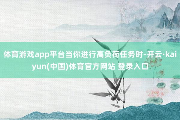 体育游戏app平台当你进行高负荷任务时-开云·kaiyun(中国)体育官方网站 登录入口
