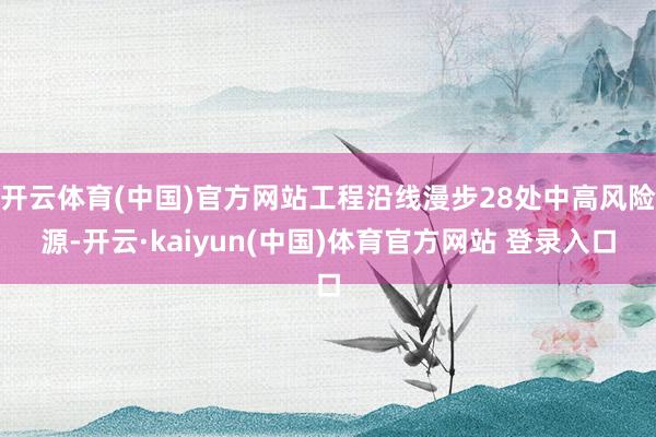 开云体育(中国)官方网站工程沿线漫步28处中高风险源-开云·kaiyun(中国)体育官方网站 登录入口