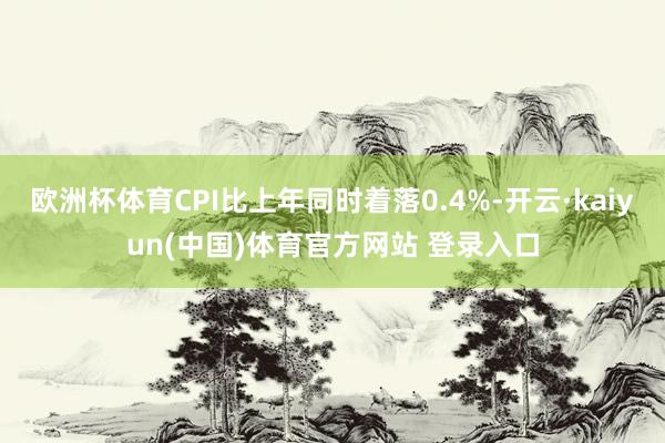 欧洲杯体育CPI比上年同时着落0.4%-开云·kaiyun(中国)体育官方网站 登录入口