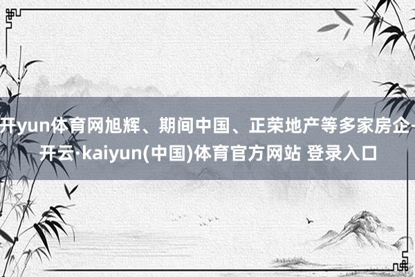 开yun体育网旭辉、期间中国、正荣地产等多家房企-开云·kaiyun(中国)体育官方网站 登录入口