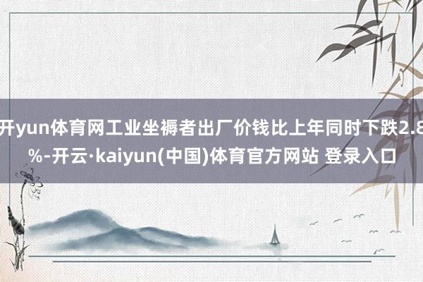 开yun体育网工业坐褥者出厂价钱比上年同时下跌2.8%-开云·kaiyun(中国)体育官方网站 登录入口