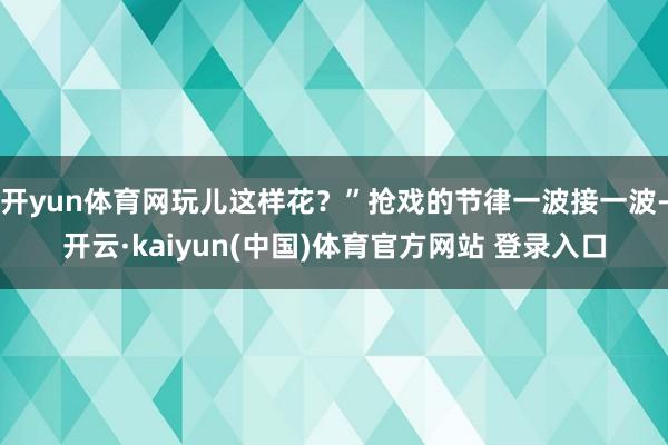 开yun体育网玩儿这样花？”抢戏的节律一波接一波-开云·kaiyun(中国)体育官方网站 登录入口