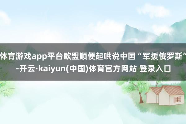 体育游戏app平台欧盟顺便起哄说中国“军援俄罗斯”-开云·kaiyun(中国)体育官方网站 登录入口