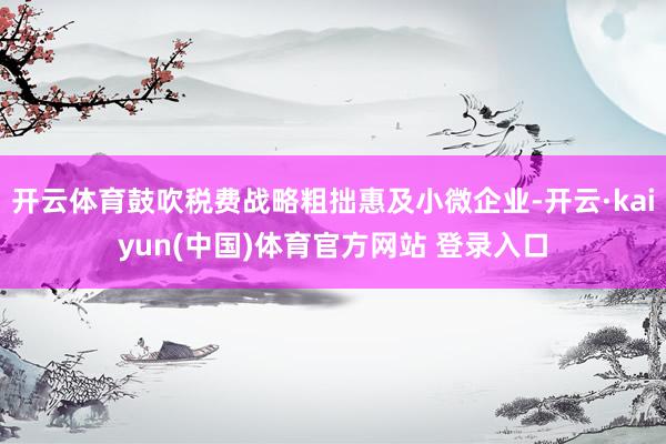 开云体育鼓吹税费战略粗拙惠及小微企业-开云·kaiyun(中国)体育官方网站 登录入口