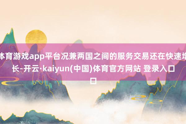 体育游戏app平台况兼两国之间的服务交易还在快速增长-开云·kaiyun(中国)体育官方网站 登录入口