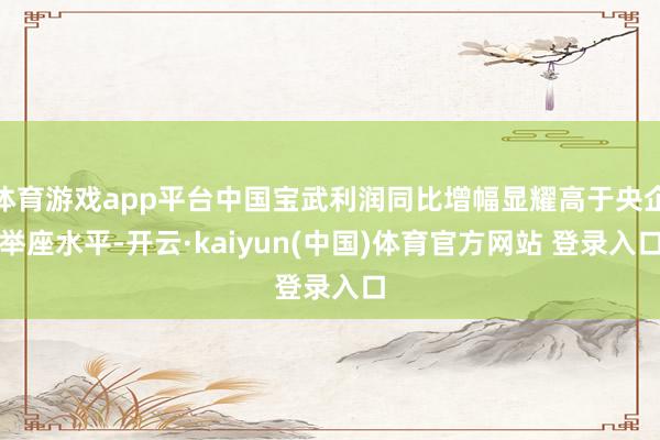 体育游戏app平台中国宝武利润同比增幅显耀高于央企举座水平-开云·kaiyun(中国)体育官方网站 登录入口