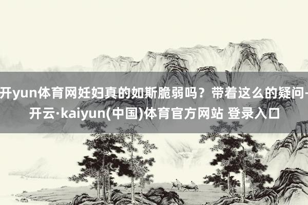 开yun体育网妊妇真的如斯脆弱吗？带着这么的疑问-开云·kaiyun(中国)体育官方网站 登录入口