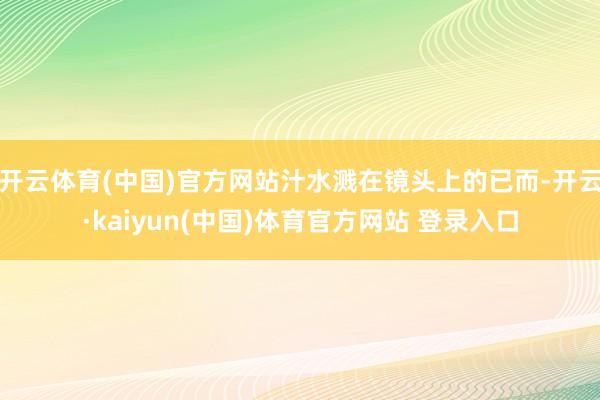开云体育(中国)官方网站汁水溅在镜头上的已而-开云·kaiyun(中国)体育官方网站 登录入口