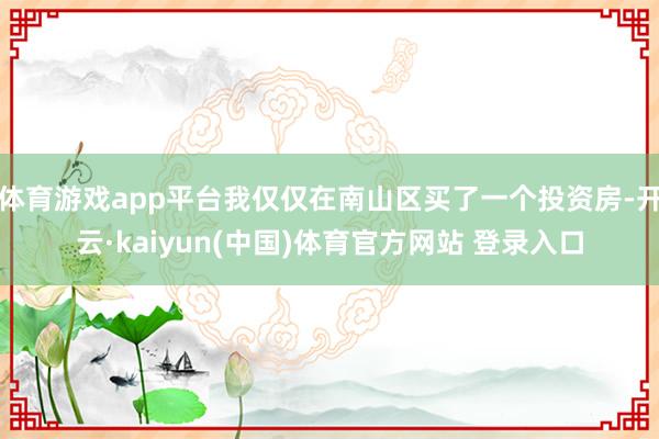 体育游戏app平台我仅仅在南山区买了一个投资房-开云·kaiyun(中国)体育官方网站 登录入口
