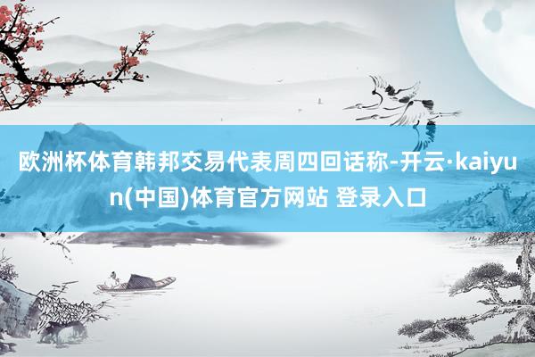 欧洲杯体育韩邦交易代表周四回话称-开云·kaiyun(中国)体育官方网站 登录入口
