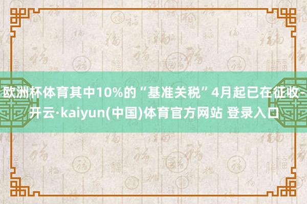 欧洲杯体育其中10%的“基准关税”4月起已在征收-开云·kaiyun(中国)体育官方网站 登录入口