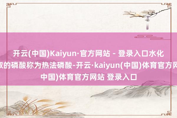 开云(中国)Kaiyun·官方网站 - 登录入口水化等反映而制取的磷酸称为热法磷酸-开云·kaiyun(中国)体育官方网站 登录入口