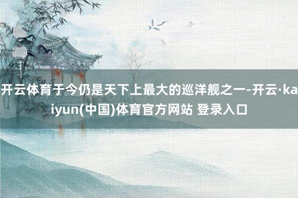 开云体育于今仍是天下上最大的巡洋舰之一-开云·kaiyun(中国)体育官方网站 登录入口