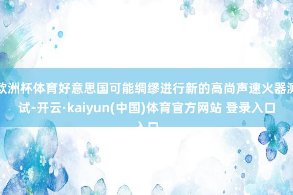 欧洲杯体育好意思国可能绸缪进行新的高尚声速火器测试-开云·kaiyun(中国)体育官方网站 登录入口