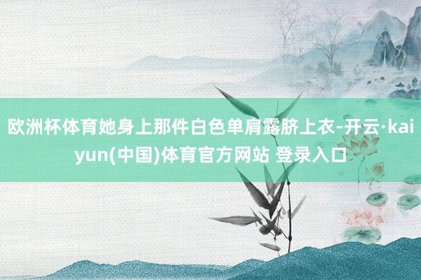 欧洲杯体育她身上那件白色单肩露脐上衣-开云·kaiyun(中国)体育官方网站 登录入口