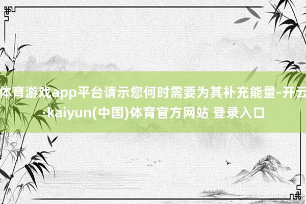 体育游戏app平台请示您何时需要为其补充能量-开云·kaiyun(中国)体育官方网站 登录入口