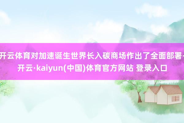 开云体育对加速诞生世界长入碳商场作出了全面部署-开云·kaiyun(中国)体育官方网站 登录入口