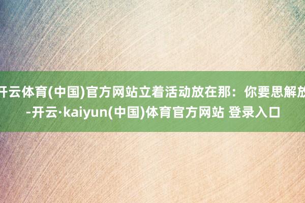 开云体育(中国)官方网站立着活动放在那：你要思解放-开云·kaiyun(中国)体育官方网站 登录入口