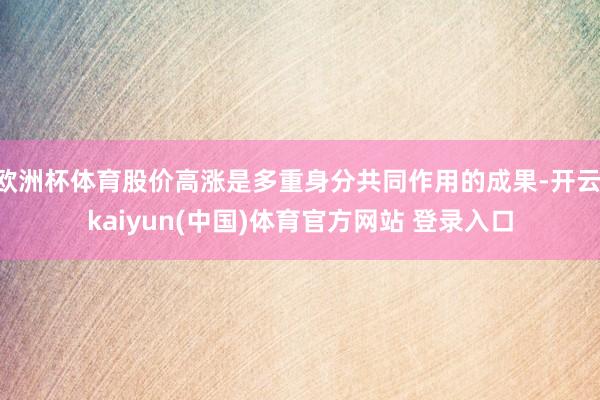 欧洲杯体育股价高涨是多重身分共同作用的成果-开云·kaiyun(中国)体育官方网站 登录入口