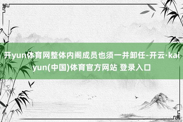 开yun体育网整体内阁成员也须一并卸任-开云·kaiyun(中国)体育官方网站 登录入口