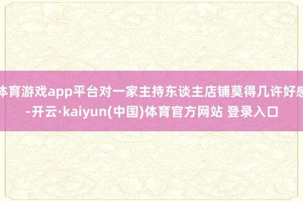 体育游戏app平台对一家主持东谈主店铺莫得几许好感-开云·kaiyun(中国)体育官方网站 登录入口