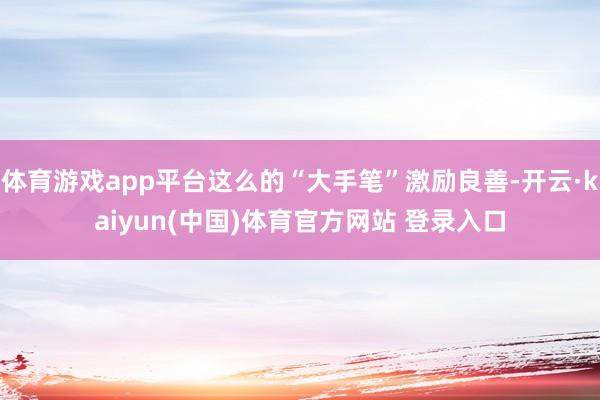 体育游戏app平台这么的“大手笔”激励良善-开云·kaiyun(中国)体育官方网站 登录入口