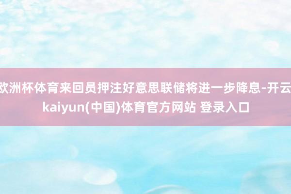 欧洲杯体育来回员押注好意思联储将进一步降息-开云·kaiyun(中国)体育官方网站 登录入口