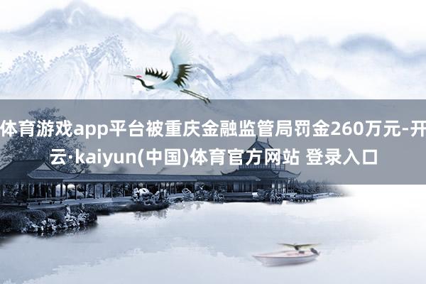 体育游戏app平台被重庆金融监管局罚金260万元-开云·kaiyun(中国)体育官方网站 登录入口