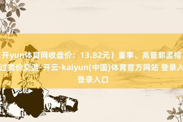 开yun体育网收盘价：13.82元）董事、高管郭孟榕通过竞价交游-开云·kaiyun(中国)体育官方网站 登录入口