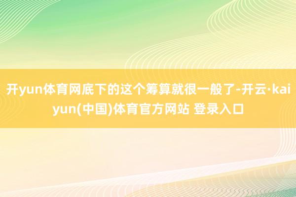 开yun体育网底下的这个筹算就很一般了-开云·kaiyun(中国)体育官方网站 登录入口