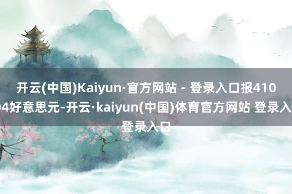 开云(中国)Kaiyun·官方网站 - 登录入口报410.04好意思元-开云·kaiyun(中国)体育官方网站 登录入口