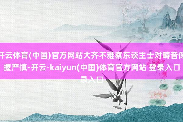 开云体育(中国)官方网站大齐不雅察东谈主士对畴昔保握严慎-开云·kaiyun(中国)体育官方网站 登录入口