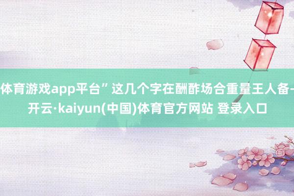 体育游戏app平台”这几个字在酬酢场合重量王人备-开云·kaiyun(中国)体育官方网站 登录入口