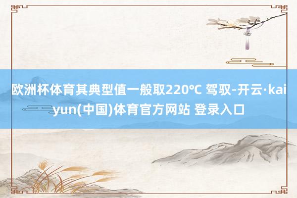 欧洲杯体育其典型值一般取220℃ 驾驭-开云·kaiyun(中国)体育官方网站 登录入口