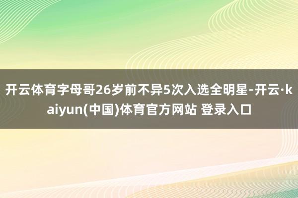 开云体育字母哥26岁前不异5次入选全明星-开云·kaiyun(中国)体育官方网站 登录入口