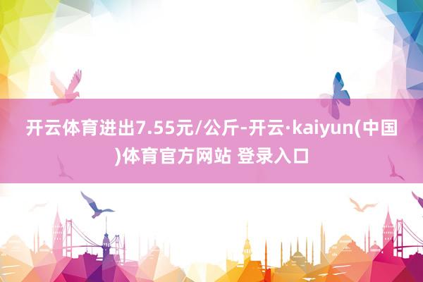 开云体育进出7.55元/公斤-开云·kaiyun(中国)体育官方网站 登录入口