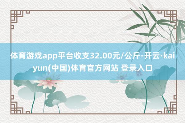 体育游戏app平台收支32.00元/公斤-开云·kaiyun(中国)体育官方网站 登录入口