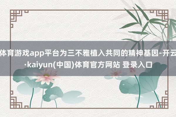 体育游戏app平台为三不雅植入共同的精神基因-开云·kaiyun(中国)体育官方网站 登录入口