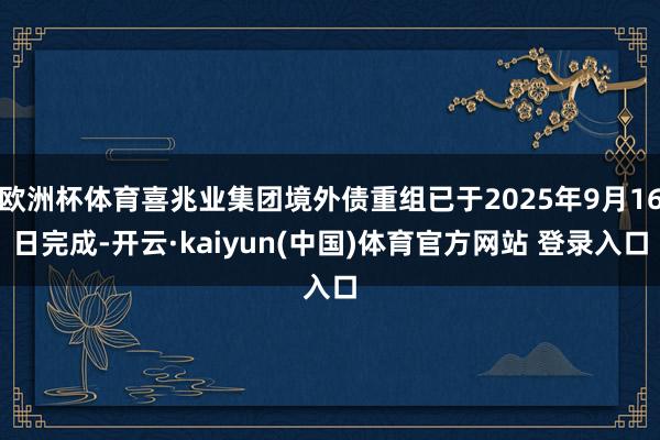 欧洲杯体育喜兆业集团境外债重组已于2025年9月16日完成-开云·kaiyun(中国)体育官方网站 登录入口