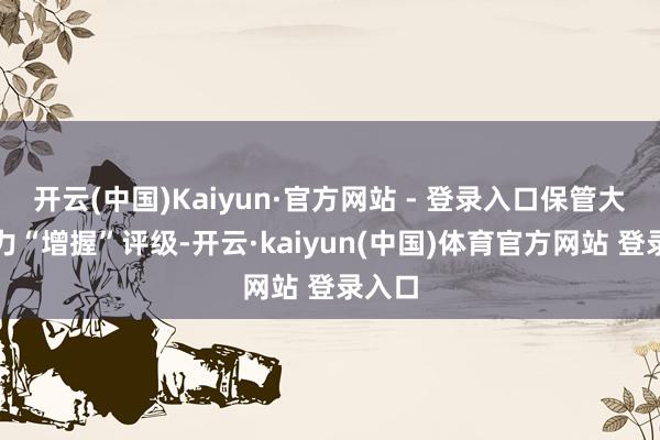 开云(中国)Kaiyun·官方网站 - 登录入口保管大全动力“增握”评级-开云·kaiyun(中国)体育官方网站 登录入口