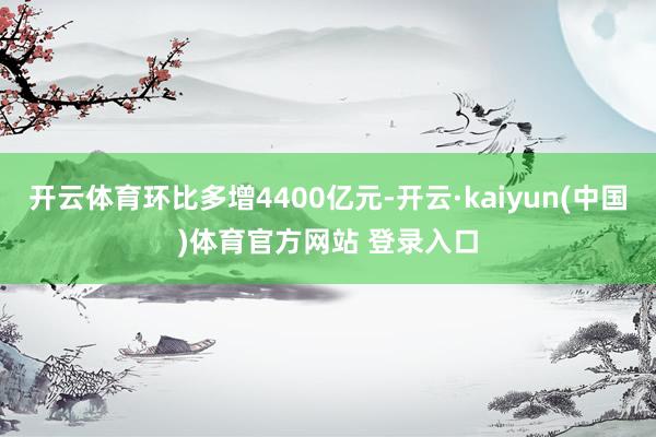 开云体育环比多增4400亿元-开云·kaiyun(中国)体育官方网站 登录入口