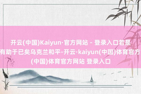 开云(中国)Kaiyun·官方网站 - 登录入口若是拟议中的峰会有助于已矣乌克兰和平-开云·kaiyun(中国)体育官方网站 登录入口