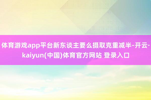体育游戏app平台新东谈主要么摄取克重减半-开云·kaiyun(中国)体育官方网站 登录入口