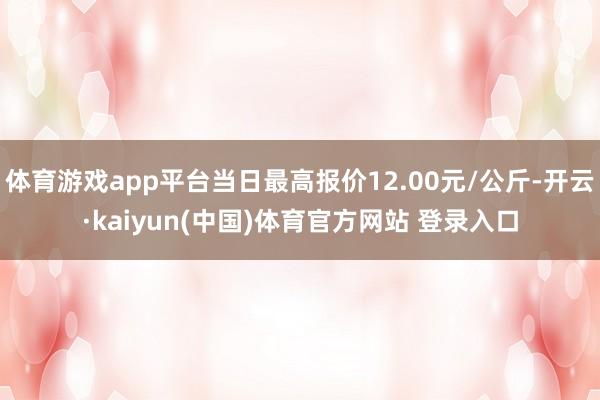 体育游戏app平台当日最高报价12.00元/公斤-开云·kaiyun(中国)体育官方网站 登录入口