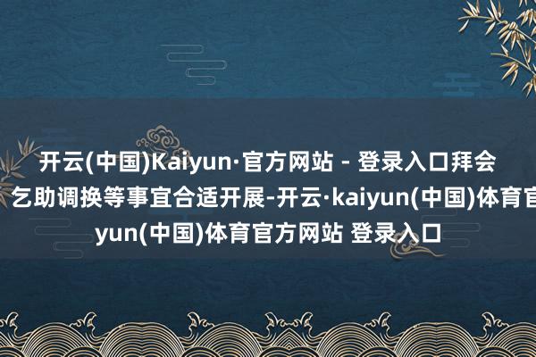 开云(中国)Kaiyun·官方网站 - 登录入口拜会官长、谋职应聘、乞助调换等事宜合适开展-开云·kaiyun(中国)体育官方网站 登录入口