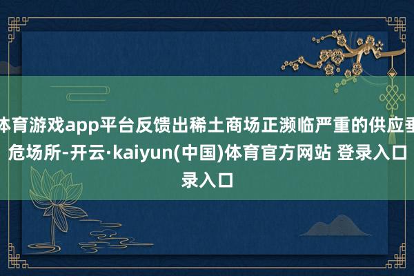 体育游戏app平台反馈出稀土商场正濒临严重的供应垂危场所-开云·kaiyun(中国)体育官方网站 登录入口