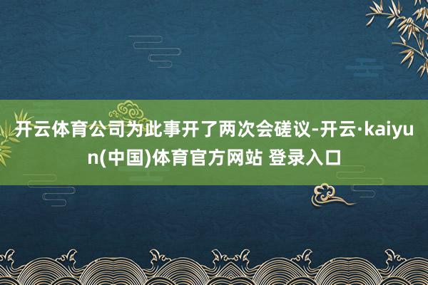 开云体育公司为此事开了两次会磋议-开云·kaiyun(中国)体育官方网站 登录入口